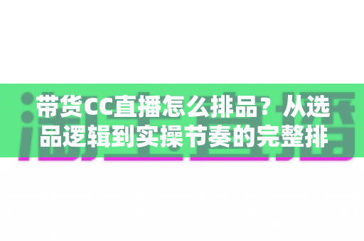 带货CC直播怎么排品？从选品逻辑到实操节奏的完整排品攻略
