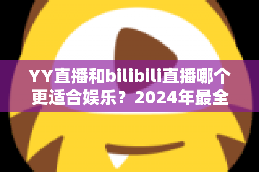 YY直播和bilibili直播哪个更适合娱乐？2024年最全直播平台对比指南与选择建议
