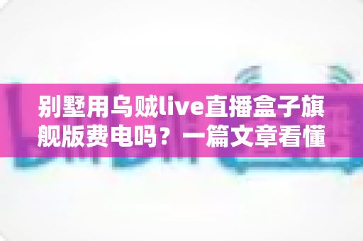 别墅用乌贼live直播盒子旗舰版费电吗?一篇文章看懂真实功耗与省电妙招 别墅用乌贼live直播盒子旗舰版费电吗?一篇文章看懂真实功耗与省电妙招