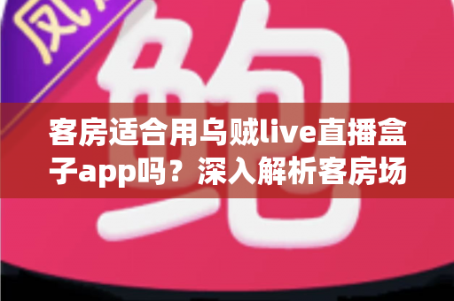 客房适合用乌贼live直播盒子app吗？深入解析客房场景下的使用体验、优势与注意事项