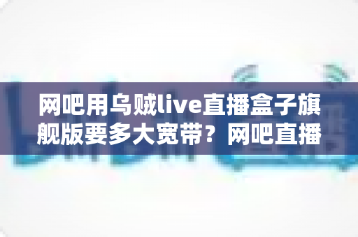 网吧用乌贼live直播盒子旗舰版要多大宽带？网吧直播带宽配置全攻略