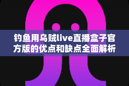 钓鱼用乌贼live直播盒子官方版的优点和缺点全面解析：海钓直播神器究竟值不值得入手？