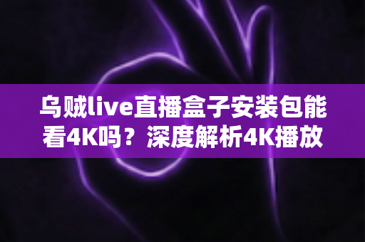 乌贼live直播盒子安装包能看4K吗？深度解析4K播放条件、安装注意事项与画质优化全攻略