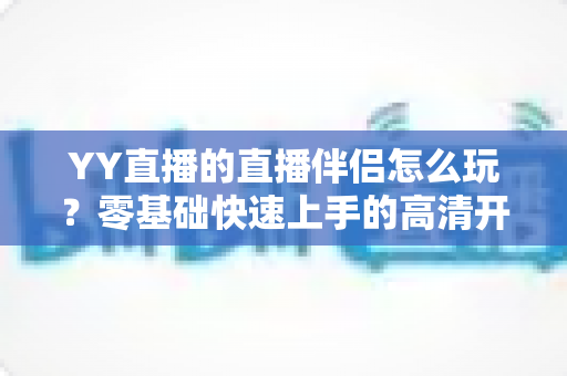 YY直播的直播伴侣怎么玩？零基础快速上手的高清开播全攻略
