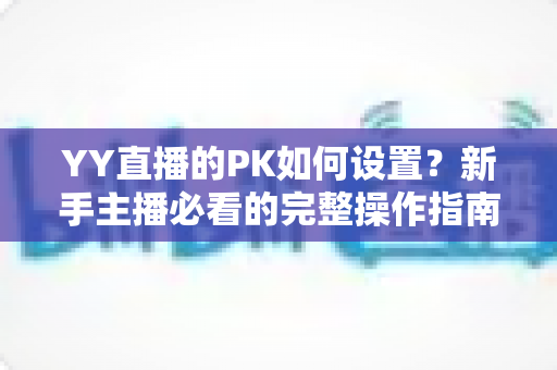 YY直播的PK如何设置？新手主播必看的完整操作指南与涨粉实战技巧
