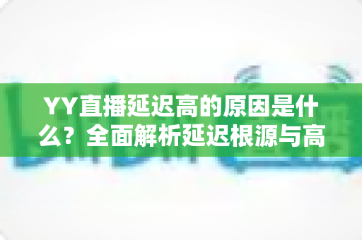 YY直播延迟高的原因是什么？全面解析延迟根源与高效优化指南