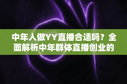 中年人做YY直播合适吗？全面解析中年群体直播创业的优势、挑战与实用指南