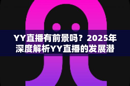 YY直播有前景吗?2025年深度解析YY直播的发展潜力、赚钱机会与行业挑战 YY直播有前景吗?2025年深度解析YY直播的发展潜力、赚钱机会与行业挑战