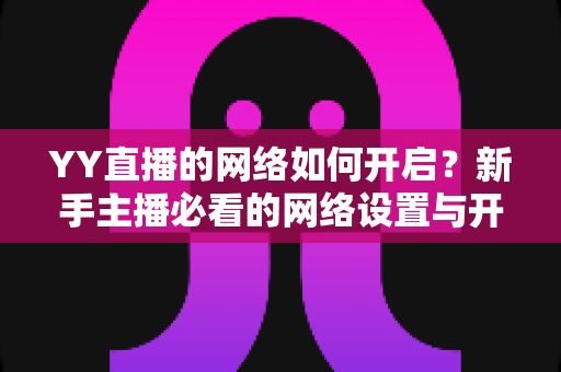 YY直播的网络如何开启？新手主播必看的网络设置与开播全流程指南