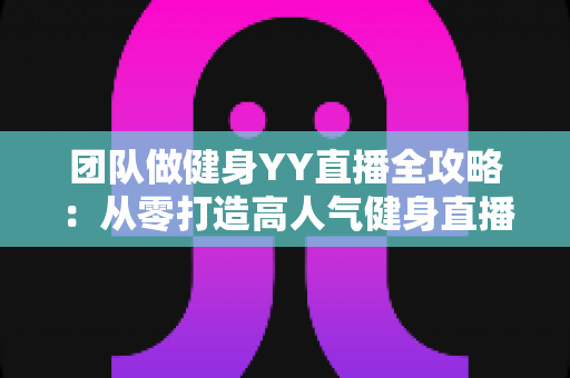 团队做健身YY直播全攻略：从零打造高人气健身直播间的实战运营指南