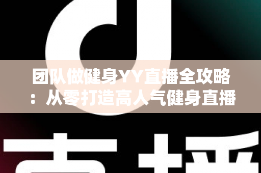团队做健身YY直播全攻略：从零打造高人气健身直播间的实战运营指南