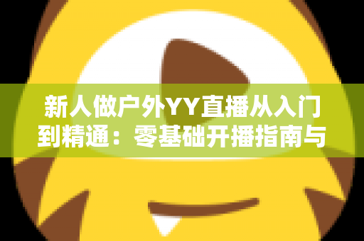新人做户外YY直播从入门到精通：零基础开播指南与涨粉变现全攻略