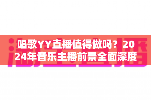 唱歌YY直播值得做吗？2024年音乐主播前景全面深度解析