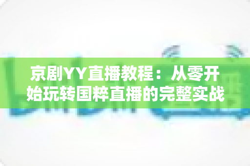 京剧YY直播教程：从零开始玩转国粹直播的完整实战指南，助你成为人气戏曲主播