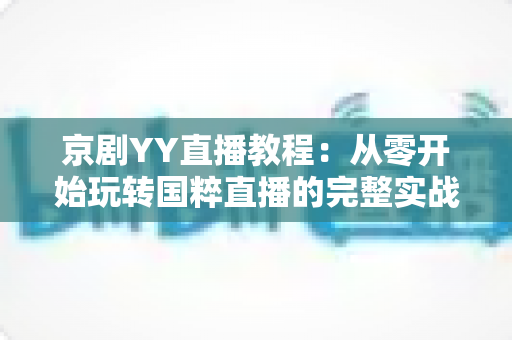 京剧YY直播教程：从零开始玩转国粹直播的完整实战指南，助你成为人气戏曲主播