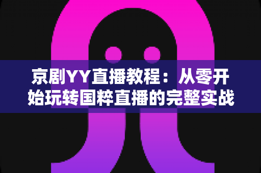 京剧YY直播教程：从零开始玩转国粹直播的完整实战指南，助你成为人气戏曲主播