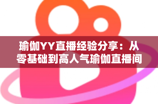 瑜伽YY直播经验分享：从零基础到高人气瑜伽直播间的实战指南