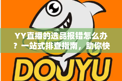 YY直播的选品报错怎么办？一站式排查指南，助你快速解决报错难题，直播带货更顺畅