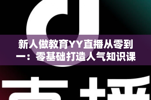 新人做教育YY直播从零到一：零基础打造人气知识课堂的完整实战指南