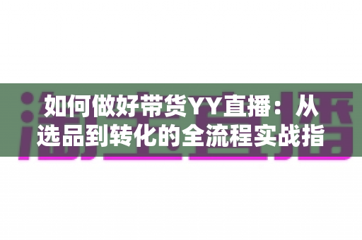 如何做好带货YY直播：从选品到转化的全流程实战指南，助你打造高人气高销量的直播间