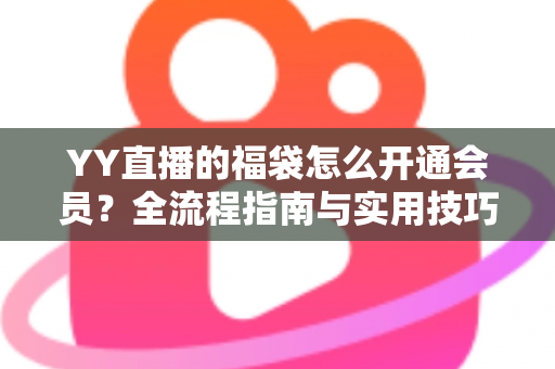 YY直播的福袋怎么开通会员？全流程指南与实用技巧深度解析