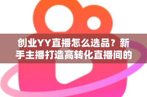 创业YY直播怎么选品？新手主播打造高转化直播间的选品全攻略