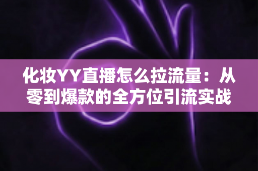 化妆YY直播怎么拉流量：从零到爆款的全方位引流实战指南
