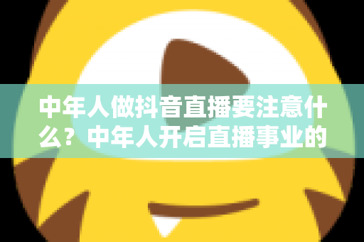 中年人做抖音直播要注意什么?中年人开启直播事业的完整攻略与避坑指南 中年人做抖音直播要注意什么?中年人开启直播事业的完整攻略与避坑指南