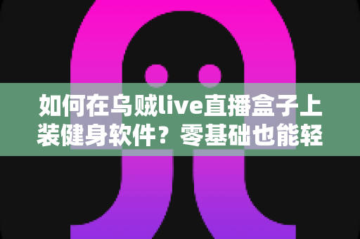 如何在乌贼live直播盒子上装健身软件？零基础也能轻松搞定的完整安装指南