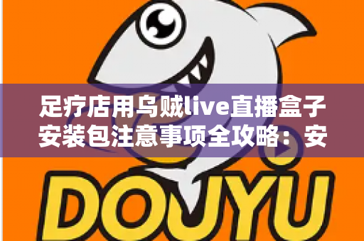 足疗店用乌贼live直播盒子安装包注意事项全攻略：安全下载、规范安装与合规运营一站式指南