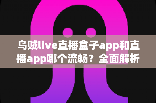 乌贼live直播盒子app和直播app哪个流畅?全面解析流畅度差异与实用选择指南 乌贼live直播盒子app和直播app哪个流畅?全面解析流畅度差异与实用选择指南