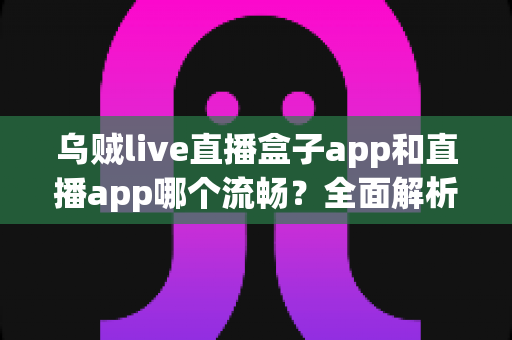 乌贼live直播盒子app和直播app哪个流畅?全面解析流畅度差异与实用选择指南 乌贼live直播盒子app和直播app哪个流畅?全面解析流畅度差异与实用选择指南