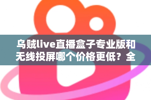 乌贼live直播盒子专业版和无线投屏哪个价格更低?全面价格对比与选购指南 乌贼live直播盒子专业版和无线投屏哪个价格更低?全面价格对比与选购指南