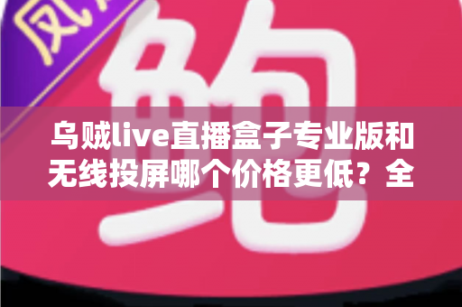 乌贼live直播盒子专业版和无线投屏哪个价格更低？全面价格对比与选购指南
