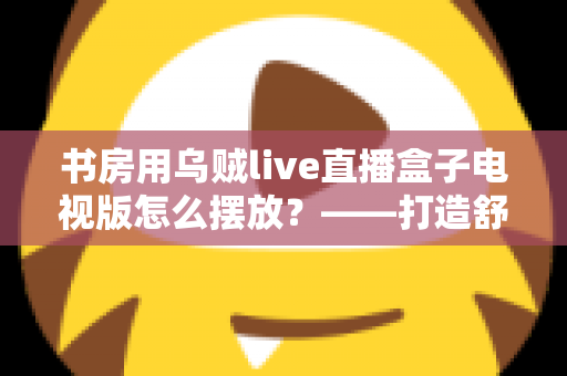 书房用乌贼live直播盒子电视版怎么摆放?——打造舒适高效书房影音空间的完整摆放指南 书房用乌贼live直播盒子电视版怎么摆放?——打造舒适高效书房影音空间的完整摆放指南
