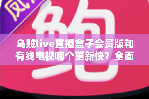乌贼live直播盒子会员版和有线电视哪个更新快?全面解析内容更新速度差异 乌贼live直播盒子会员版和有线电视哪个更新快?全面解析内容更新速度差异