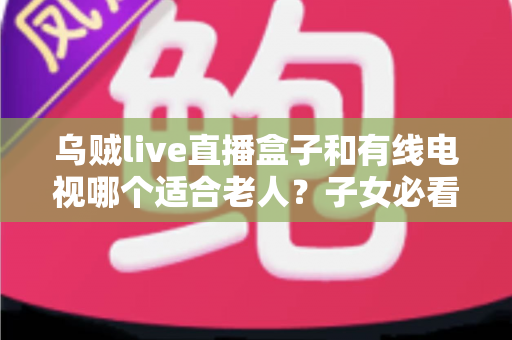 乌贼live直播盒子和有线电视哪个适合老人？子女必看的选购对比指南