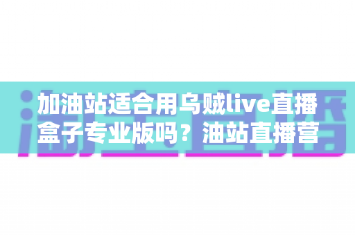 加油站适合用乌贼live直播盒子专业版吗？油站直播营销落地应用全解析