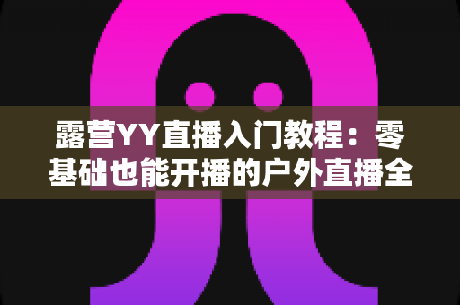 露营YY直播入门教程：零基础也能开播的户外直播全攻略