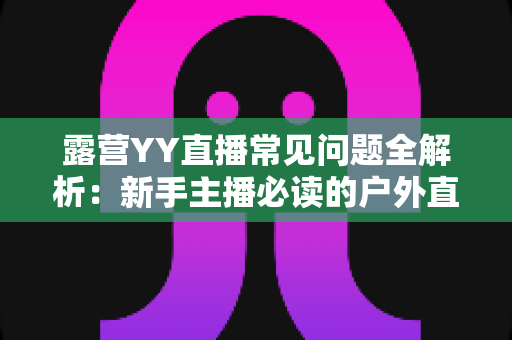 露营YY直播常见问题全解析：新手主播必读的户外直播实战指南