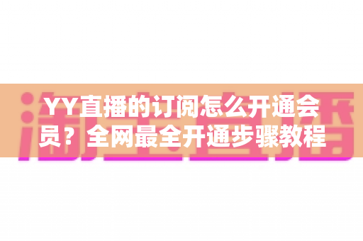 YY直播的订阅怎么开通会员?全网最全开通步骤教程与会员权益详解 YY直播的订阅怎么开通会员?全网最全开通步骤教程与会员权益详解