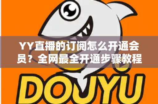 YY直播的订阅怎么开通会员？全网最全开通步骤教程与会员权益详解