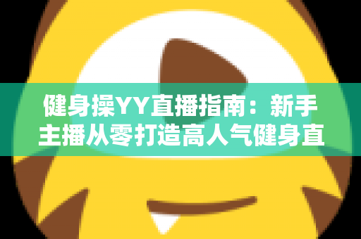 健身操YY直播指南:新手主播从零打造高人气健身直播间的完全攻略 健身操YY直播指南:新手主播从零打造高人气健身直播间的完全攻略