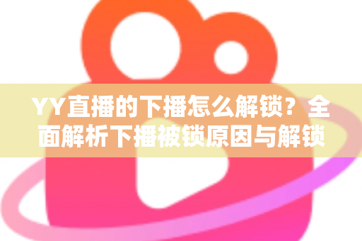 YY直播的下播怎么解锁?全面解析下播被锁原因与解锁实操指南 YY直播的下播怎么解锁?全面解析下播被锁原因与解锁实操指南