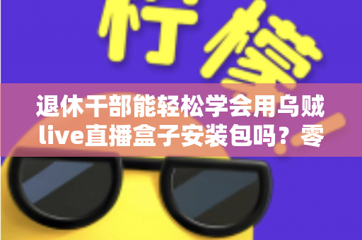退休干部能轻松学会用乌贼live直播盒子安装包吗?零基础中老年用户直播上手全攻略 退休干部能轻松学会用乌贼live直播盒子安装包吗?零基础中老年用户直播上手全攻略