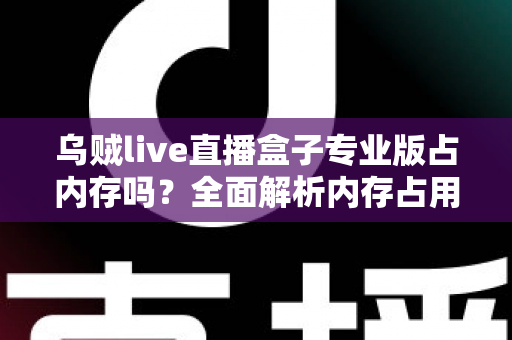 乌贼live直播盒子专业版占内存吗？全面解析内存占用情况与实用优化技巧