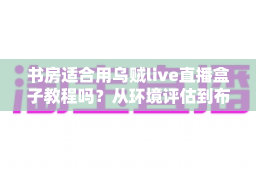 书房适合用乌贼live直播盒子教程吗?从环境评估到布置实操的全维度指南 书房适合用乌贼live直播盒子教程吗?从环境评估到布置实操的全维度指南