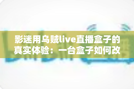 影迷用乌贼live直播盒子的真实体验：一台盒子如何改变我的客厅观影生活？深度实测全解析