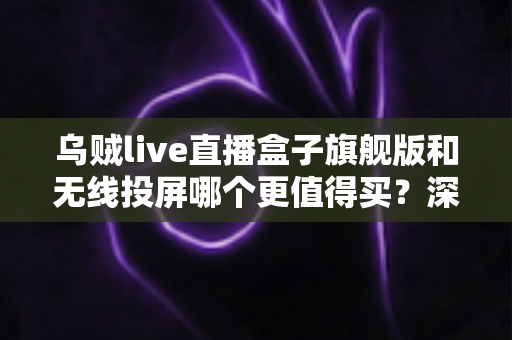 乌贼live直播盒子旗舰版和无线投屏哪个更值得买？深度对比评测帮你选对直播装备