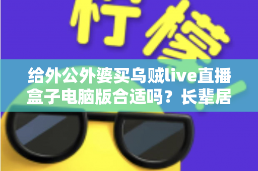 给外公外婆买乌贼live直播盒子电脑版合适吗?长辈居家影音体验实用选购全指南 给外公外婆买乌贼live直播盒子电脑版合适吗?长辈居家影音体验实用选购全指南